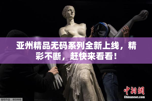 亚州精品无码系列全新上线，精彩不断，赶快来看看！