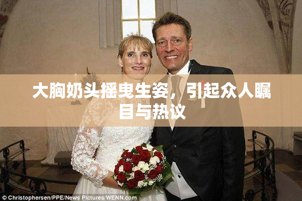 大胸奶头摇曳生姿，引起众人瞩目与热议