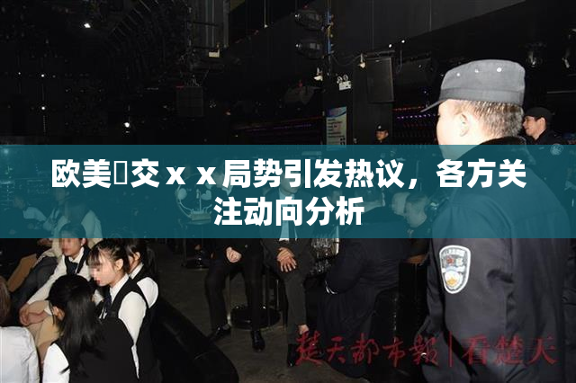 欧美嘼交ⅹⅹ局势引发热议，各方关注动向分析