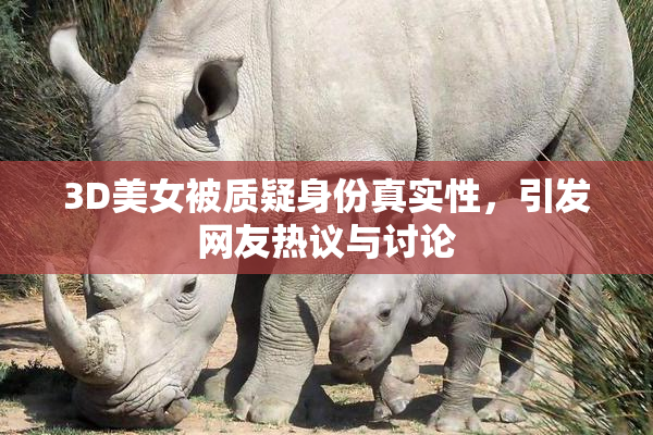 3D美女被质疑身份真实性，引发网友热议与讨论