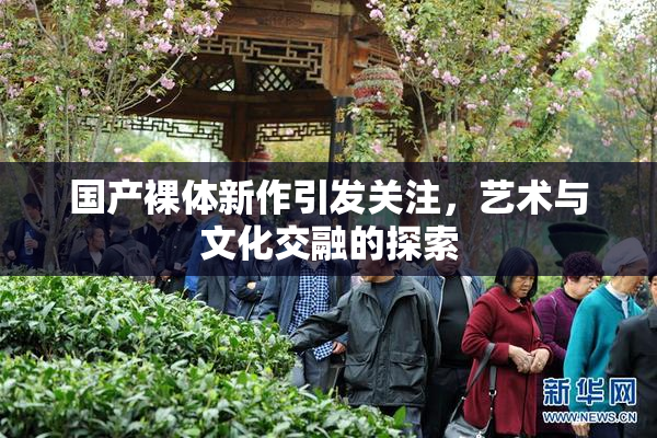 国产裸体新作引发关注，艺术与文化交融的探索