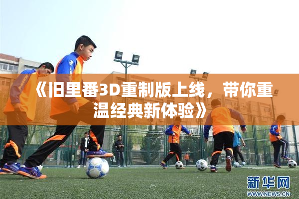 《旧里番3D重制版上线，带你重温经典新体验》