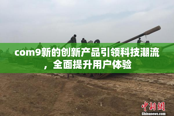 com9新的创新产品引领科技潮流，全面提升用户体验