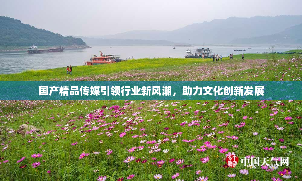 国产精品传媒引领行业新风潮，助力文化创新发展