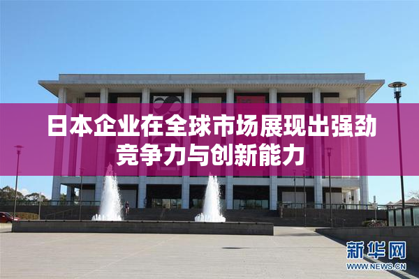日本企业在全球市场展现出强劲竞争力与创新能力