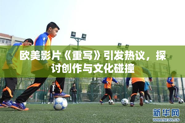 欧美影片《重写》引发热议，探讨创作与文化碰撞