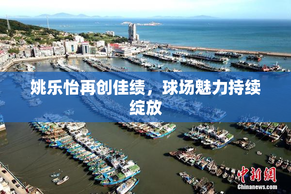 姚乐怡再创佳绩，球场魅力持续绽放