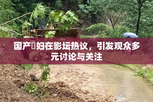 国产婬妇在影坛热议，引发观众多元讨论与关注