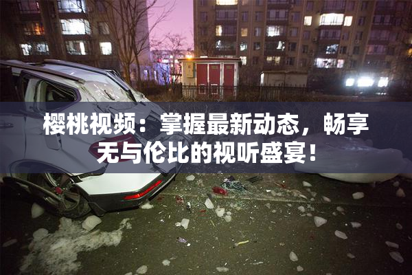 樱桃视频：掌握最新动态，畅享无与伦比的视听盛宴！