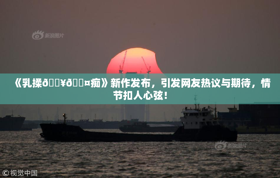 《乳揉🔥🖤痴》新作发布，引发网友热议与期待，情节扣人心弦！