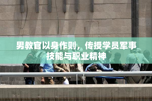 男教官以身作则，传授学员军事技能与职业精神