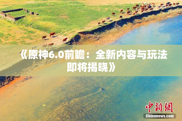 《原神6.0前瞻：全新内容与玩法即将揭晓》