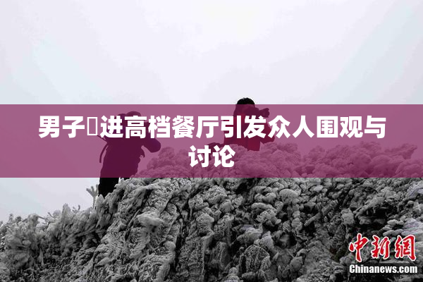 男子挵进高档餐厅引发众人围观与讨论