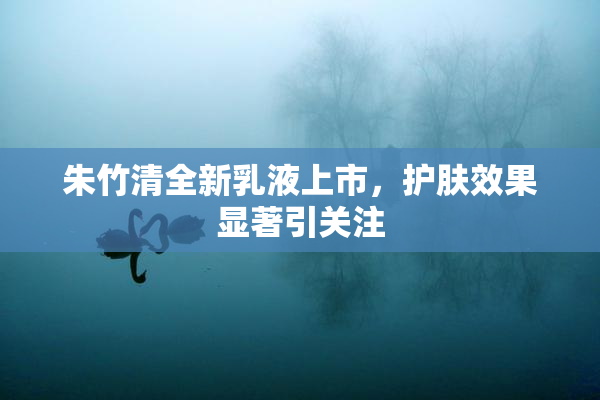 朱竹清全新乳液上市，护肤效果显著引关注