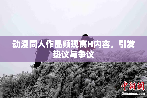 动漫同人作品频现高H内容，引发热议与争议