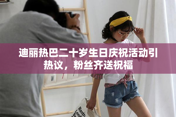 迪丽热巴二十岁生日庆祝活动引热议，粉丝齐送祝福