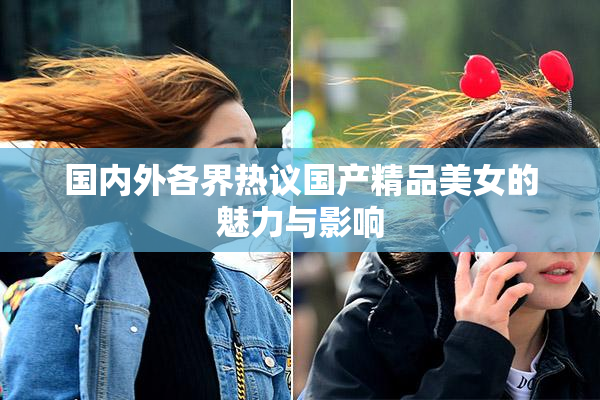 国内外各界热议国产精品美女的魅力与影响