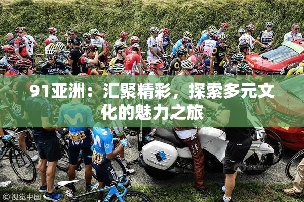 91亚洲：汇聚精彩，探索多元文化的魅力之旅