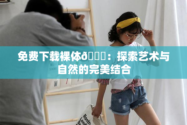 免费下载裸体🔞：探索艺术与自然的完美结合
