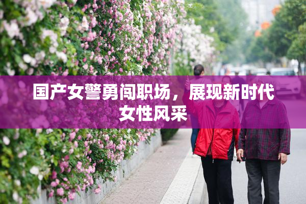 国产女警勇闯职场，展现新时代女性风采
