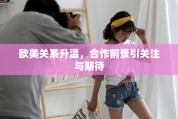 欧美关系升温，合作前景引关注与期待