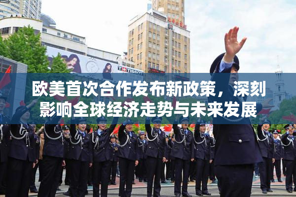 欧美首次合作发布新政策，深刻影响全球经济走势与未来发展