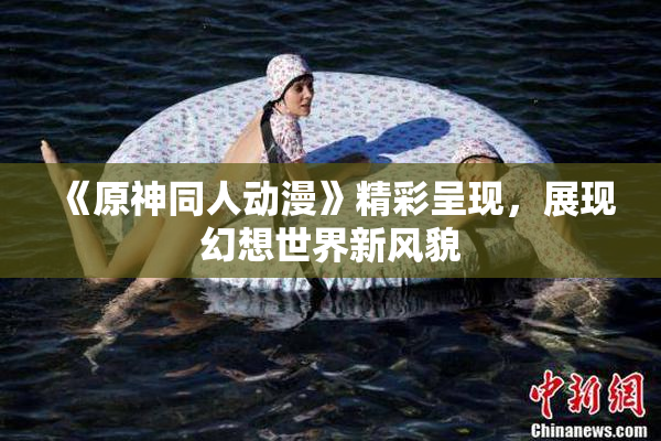 《原神同人动漫》精彩呈现，展现幻想世界新风貌