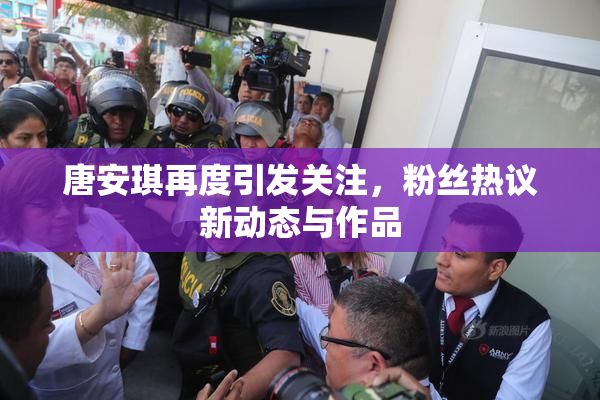 唐安琪再度引发关注，粉丝热议新动态与作品