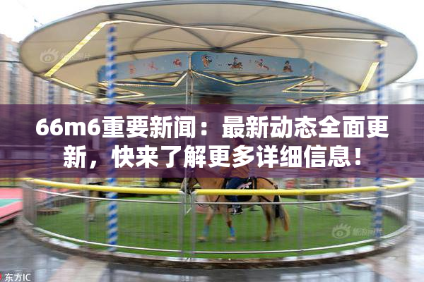 66m6重要新闻：最新动态全面更新，快来了解更多详细信息！