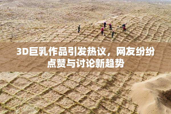 3D巨乳作品引发热议，网友纷纷点赞与讨论新趋势