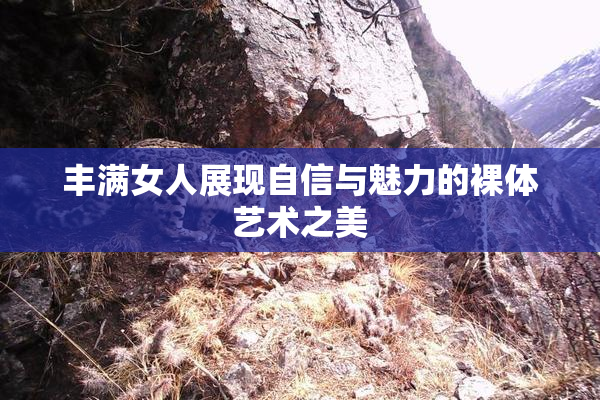 丰满女人展现自信与魅力的裸体艺术之美