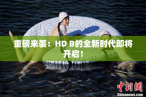 重磅来袭：HD B的全新时代即将开启！