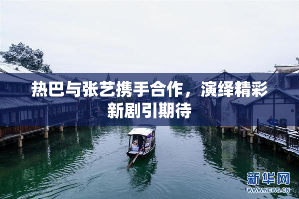 热巴与张艺携手合作，演绎精彩新剧引期待