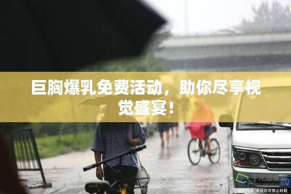 巨胸爆乳免费活动，助你尽享视觉盛宴！