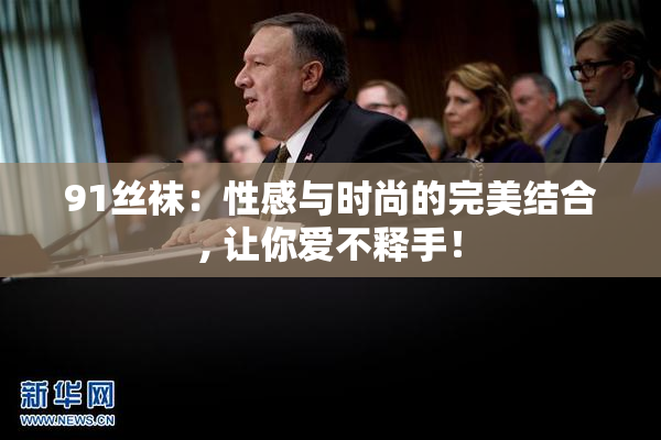 91丝袜：性感与时尚的完美结合, 让你爱不释手！