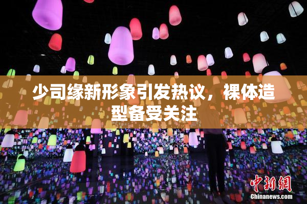 少司缘新形象引发热议，裸体造型备受关注