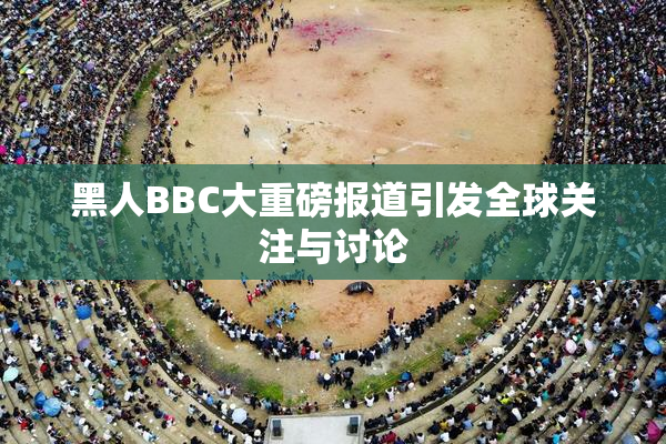黑人BBC大重磅报道引发全球关注与讨论