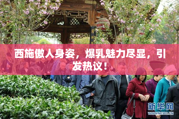西施傲人身姿，爆乳魅力尽显，引发热议！