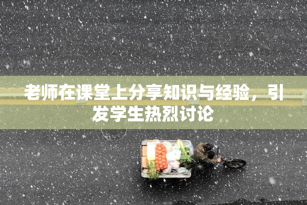 老师在课堂上分享知识与经验，引发学生热烈讨论