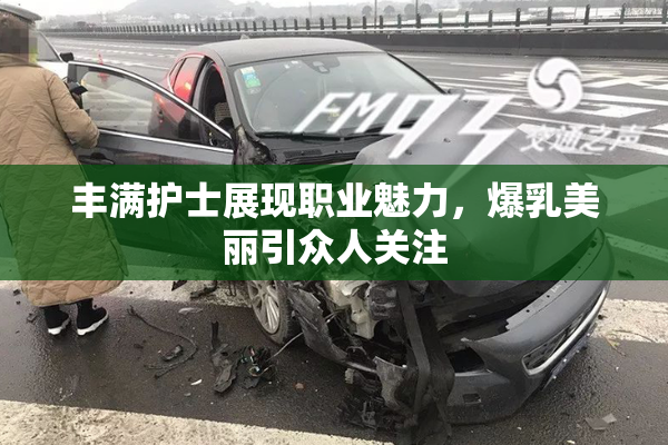 丰满护士展现职业魅力，爆乳美丽引众人关注