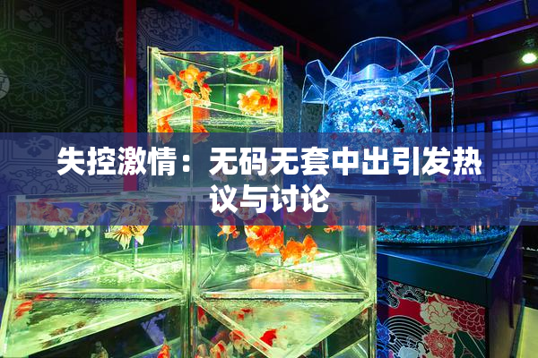 失控激情：无码无套中出引发热议与讨论