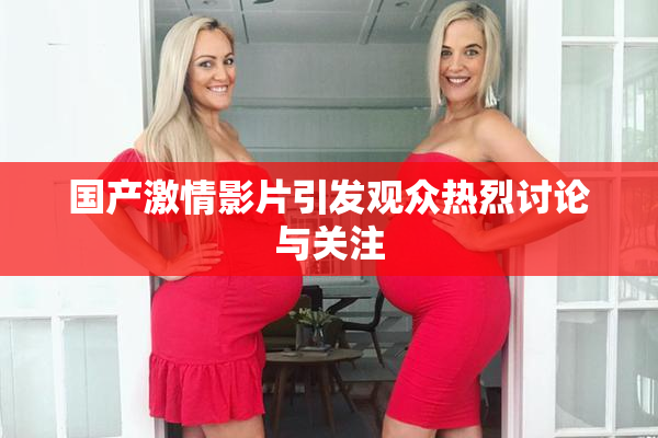国产激情影片引发观众热烈讨论与关注