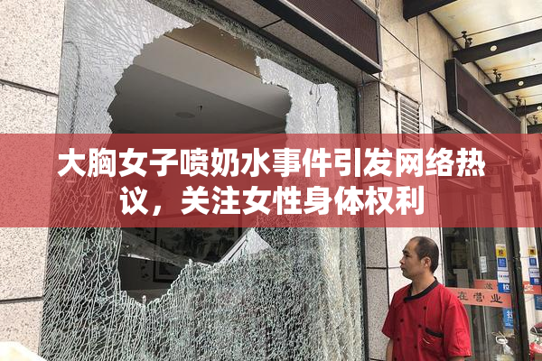 大胸女子喷奶水事件引发网络热议，关注女性身体权利