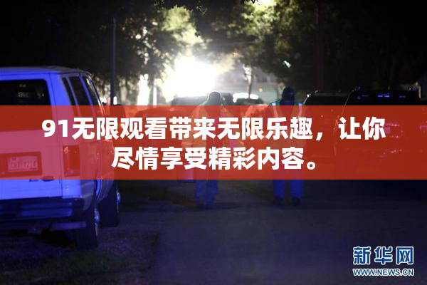 91无限观看带来无限乐趣，让你尽情享受精彩内容。