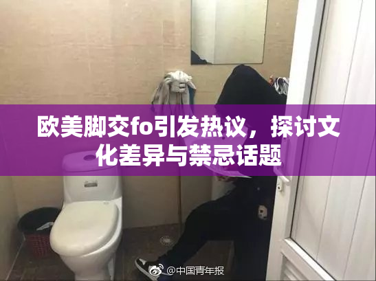 欧美脚交fo引发热议，探讨文化差异与禁忌话题