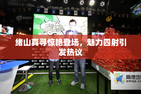 绪山真寻惊艳登场，魅力四射引发热议