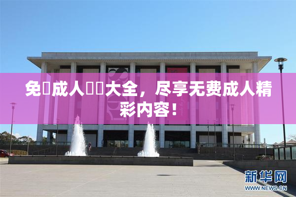 免費成人視頻大全，尽享无费成人精彩内容！