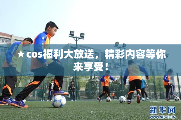 ★cos福利大放送，精彩内容等你来享受！