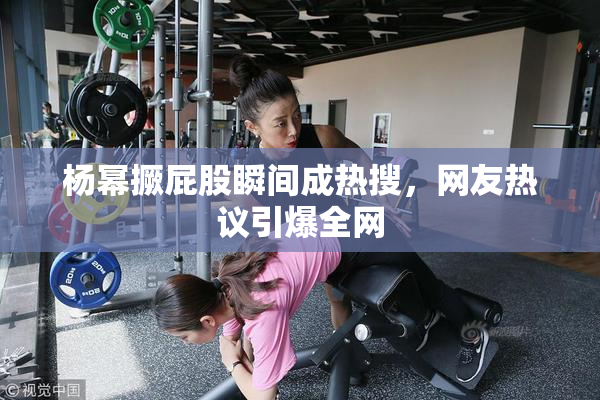 杨幂撅屁股瞬间成热搜，网友热议引爆全网