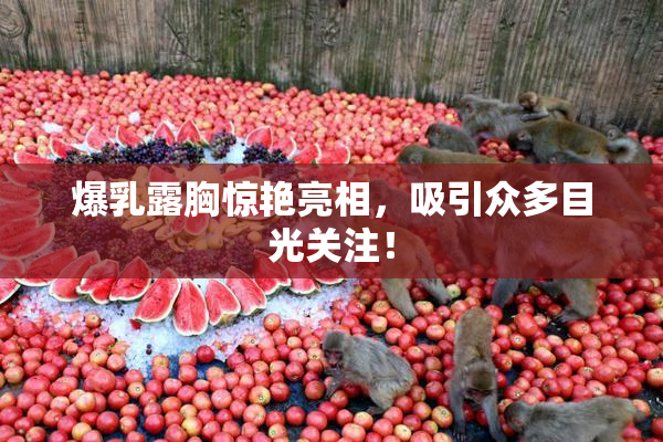 爆乳露胸惊艳亮相，吸引众多目光关注！